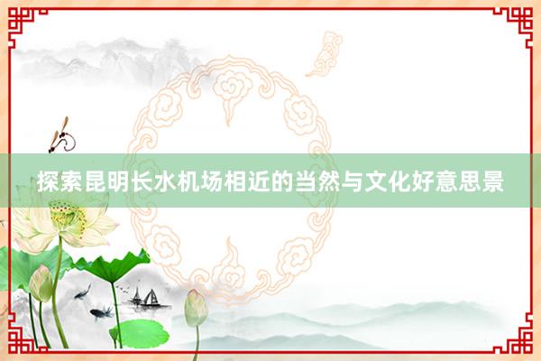 探索昆明长水机场相近的当然与文化好意思景